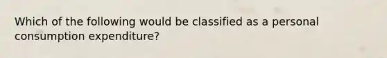 Which of the following would be classified as a personal consumption expenditure?