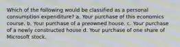 Which of the following would be classified as a personal consumption expenditure? a. Your purchase of this economics course. b. Your purchase of a preowned house. c. Your purchase of a newly constructed house d. Your purchase of one share of Microsoft stock.