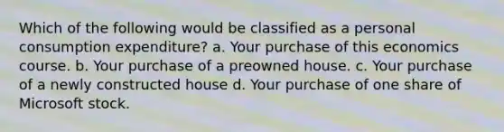 Which of the following would be classified as a personal consumption expenditure? a. Your purchase of this economics course. b. Your purchase of a preowned house. c. Your purchase of a newly constructed house d. Your purchase of one share of Microsoft stock.