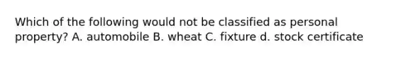 Which of the following would not be classified as personal property? A. automobile B. wheat C. fixture d. stock certificate