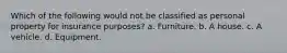 Which of the following would not be classified as personal property for insurance purposes? a. Furniture. b. A house. c. A vehicle. d. Equipment.