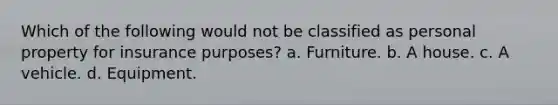 Which of the following would not be classified as personal property for insurance purposes? a. Furniture. b. A house. c. A vehicle. d. Equipment.