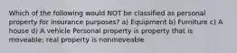 Which of the following would NOT be classified as personal property for insurance purposes? a) Equipment b) Furniture c) A house d) A vehicle Personal property is property that is moveable; real property is nonmoveable