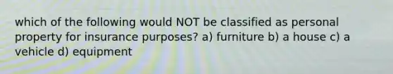 which of the following would NOT be classified as personal property for insurance purposes? a) furniture b) a house c) a vehicle d) equipment