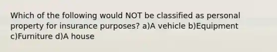 Which of the following would NOT be classified as personal property for insurance purposes? a)A vehicle b)Equipment c)Furniture d)A house