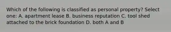 Which of the following is classified as personal property? Select one: A. apartment lease B. business reputation C. tool shed attached to the brick foundation D. both A and B