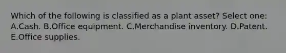 Which of the following is classified as a plant asset? Select one: A.Cash. B.Office equipment. C.Merchandise inventory. D.Patent. E.Office supplies.