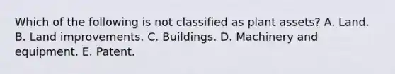 Which of the following is not classified as plant assets? A. Land. B. Land improvements. C. Buildings. D. Machinery and equipment. E. Patent.