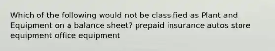 Which of the following would not be classified as Plant and Equipment on a balance sheet? prepaid insurance autos store equipment office equipment