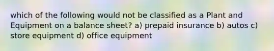 which of the following would not be classified as a Plant and Equipment on a balance sheet? a) prepaid insurance b) autos c) store equipment d) office equipment