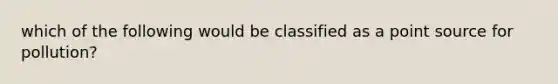 which of the following would be classified as a point source for pollution?