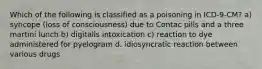 Which of the following is classified as a poisoning in ICD-9-CM? a) syncope (loss of consciousness) due to Contac pills and a three martini lunch b) digitalis intoxication c) reaction to dye administered for pyelogram d. idiosyncratic reaction between various drugs