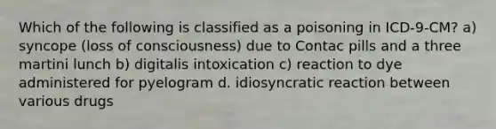 Which of the following is classified as a poisoning in ICD-9-CM? a) syncope (loss of consciousness) due to Contac pills and a three martini lunch b) digitalis intoxication c) reaction to dye administered for pyelogram d. idiosyncratic reaction between various drugs