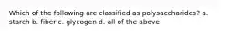 Which of the following are classified as polysaccharides? a. starch b. fiber c. glycogen d. all of the above
