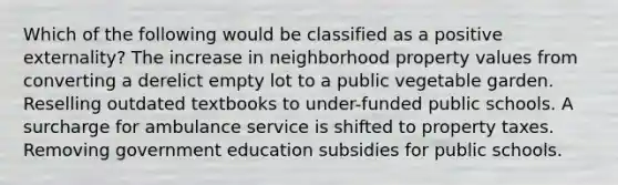 Which of the following would be classified as a positive externality? The increase in neighborhood property values from converting a derelict empty lot to a public vegetable garden. Reselling outdated textbooks to under-funded public schools. A surcharge for ambulance service is shifted to property taxes. Removing government education subsidies for public schools.