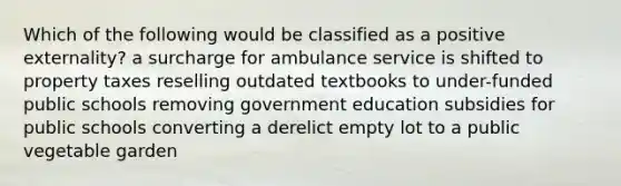 Which of the following would be classified as a positive externality? a surcharge for ambulance service is shifted to property taxes reselling outdated textbooks to under-funded public schools removing government education subsidies for public schools converting a derelict empty lot to a public vegetable garden