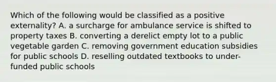 Which of the following would be classified as a positive externality? A. a surcharge for ambulance service is shifted to property taxes B. converting a derelict empty lot to a public vegetable garden C. removing government education subsidies for public schools D. reselling outdated textbooks to under-funded public schools