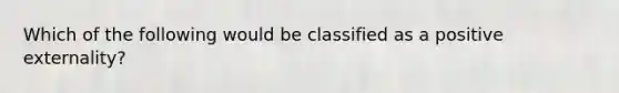 Which of the following would be classified as a positive externality?