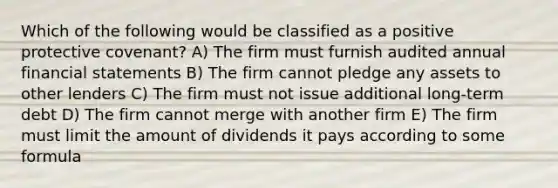 Which of the following would be classified as a positive protective covenant? A) The firm must furnish audited annual financial statements B) The firm cannot pledge any assets to other lenders C) The firm must not issue additional long-term debt D) The firm cannot merge with another firm E) The firm must limit the amount of dividends it pays according to some formula