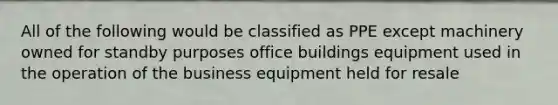 All of the following would be classified as PPE except machinery owned for standby purposes office buildings equipment used in the operation of the business equipment held for resale