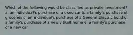 Which of the following would be classified as private investment? a. an individual's purchase of a used car b. a family's purchase of groceries c. an individual's purchase of a General Electric bond d. a family's purchase of a newly built home e. a family's purchase of a new car