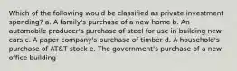 Which of the following would be classified as private investment spending? a. A family's purchase of a new home b. An automobile producer's purchase of steel for use in building new cars c. A paper company's purchase of timber d. A household's purchase of AT&T stock e. The government's purchase of a new office building