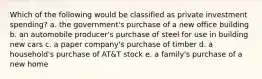 Which of the following would be classified as private investment spending? a. the government's purchase of a new office building b. an automobile producer's purchase of steel for use in building new cars c. a paper company's purchase of timber d. a household's purchase of AT&T stock e. a family's purchase of a new home