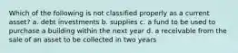 Which of the following is not classified properly as a current asset? a. debt investments b. supplies c. a fund to be used to purchase a building within the next year d. a receivable from the sale of an asset to be collected in two years