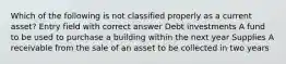 Which of the following is not classified properly as a current asset? Entry field with correct answer Debt investments A fund to be used to purchase a building within the next year Supplies A receivable from the sale of an asset to be collected in two years