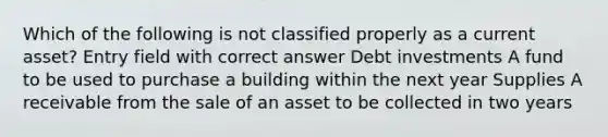 Which of the following is not classified properly as a current asset? Entry field with correct answer Debt investments A fund to be used to purchase a building within the next year Supplies A receivable from the sale of an asset to be collected in two years