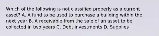 Which of the following is not classified properly as a current asset? A. A fund to be used to purchase a building within the next year B. A receivable from the sale of an asset to be collected in two years C. Debt investments D. Supplies