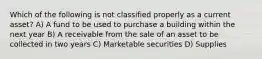 Which of the following is not classified properly as a current asset? A) A fund to be used to purchase a building within the next year B) A receivable from the sale of an asset to be collected in two years C) Marketable securities D) Supplies