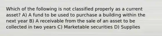 Which of the following is not classified properly as a current asset? A) A fund to be used to purchase a building within the next year B) A receivable from the sale of an asset to be collected in two years C) Marketable securities D) Supplies