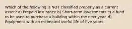 Which of the following is NOT classified properly as a current asset? a) Prepaid insurance b) Short-term investments c) a fund to be used to purchase a building within the next year. d) Equipment with an estimated useful life of five years.