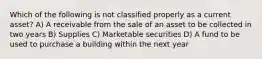 Which of the following is not classified properly as a current asset? A) A receivable from the sale of an asset to be collected in two years B) Supplies C) Marketable securities D) A fund to be used to purchase a building within the next year