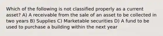 Which of the following is not classified properly as a current asset? A) A receivable from the sale of an asset to be collected in two years B) Supplies C) Marketable securities D) A fund to be used to purchase a building within the next year