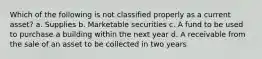 Which of the following is not classified properly as a current asset? a. Supplies b. Marketable securities c. A fund to be used to purchase a building within the next year d. A receivable from the sale of an asset to be collected in two years
