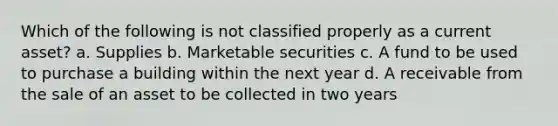 Which of the following is not classified properly as a current asset? a. Supplies b. Marketable securities c. A fund to be used to purchase a building within the next year d. A receivable from the sale of an asset to be collected in two years