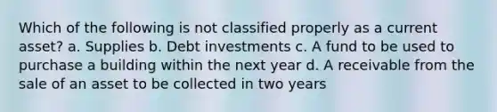 Which of the following is not classified properly as a current asset? a. Supplies b. Debt investments c. A fund to be used to purchase a building within the next year d. A receivable from the sale of an asset to be collected in two years