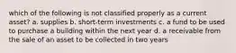 which of the following is not classified properly as a current asset? a. supplies b. short-term investments c. a fund to be used to purchase a building within the next year d. a receivable from the sale of an asset to be collected in two years