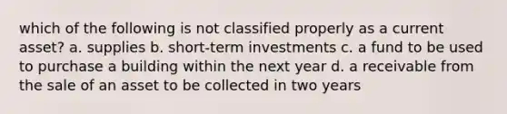 which of the following is not classified properly as a current asset? a. supplies b. short-term investments c. a fund to be used to purchase a building within the next year d. a receivable from the sale of an asset to be collected in two years