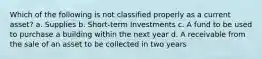 Which of the following is not classified properly as a current asset? a. Supplies b. Short-term Investments c. A fund to be used to purchase a building within the next year d. A receivable from the sale of an asset to be collected in two years