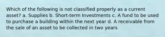 Which of the following is not classified properly as a current asset? a. Supplies b. Short-term Investments c. A fund to be used to purchase a building within the next year d. A receivable from the sale of an asset to be collected in two years