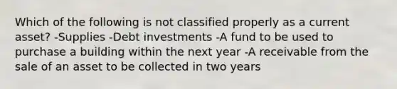 Which of the following is not classified properly as a current asset? -Supplies -Debt investments -A fund to be used to purchase a building within the next year -A receivable from the sale of an asset to be collected in two years