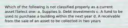 Which of the following is not classified properly as a current asset?Select one: a. Supplies b. Debt investments c. A fund to be used to purchase a building within the next year d. A receivable from the sale of an asset to be collected in two years