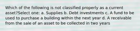 Which of the following is not classified properly as a current asset?Select one: a. Supplies b. Debt investments c. A fund to be used to purchase a building within the next year d. A receivable from the sale of an asset to be collected in two years