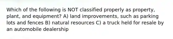 Which of the following is NOT classified properly as property, plant, and equipment? A) land improvements, such as parking lots and fences B) natural resources C) a truck held for resale by an automobile dealership