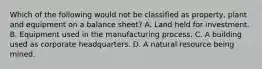 Which of the following would not be classified as property, plant and equipment on a balance sheet? A. Land held for investment. B. Equipment used in the manufacturing process. C. A building used as corporate headquarters. D. A natural resource being mined.