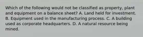 Which of the following would not be classified as property, plant and equipment on a balance sheet? A. Land held for investment. B. Equipment used in the manufacturing process. C. A building used as corporate headquarters. D. A natural resource being mined.