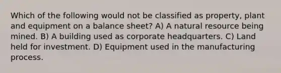 Which of the following would not be classified as property, plant and equipment on a balance sheet? A) A natural resource being mined. B) A building used as corporate headquarters. C) Land held for investment. D) Equipment used in the manufacturing process.